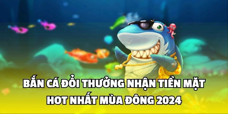 Bắn Cá Đổi Thưởng Nhận Tiền Mặt Hot Nhất Mùa Đông 2024